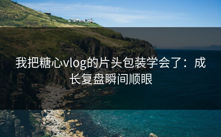 我把糖心vlog的片头包装学会了：成长复盘瞬间顺眼