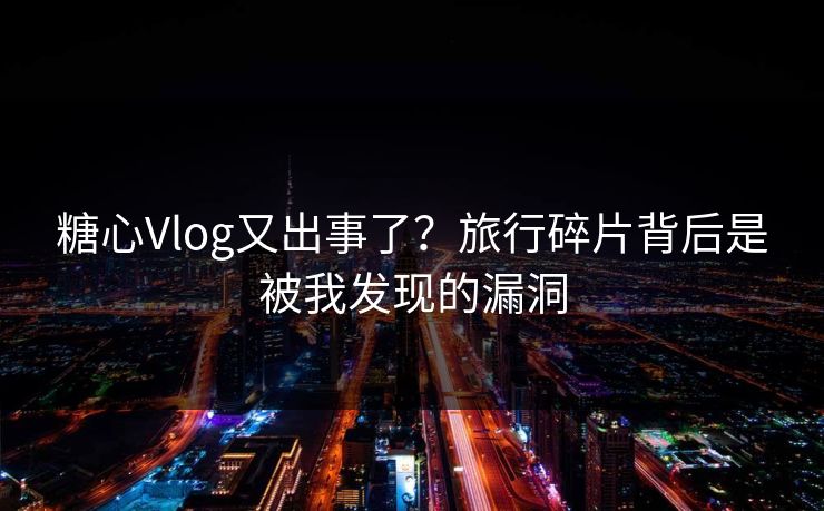糖心Vlog又出事了？旅行碎片背后是被我发现的漏洞