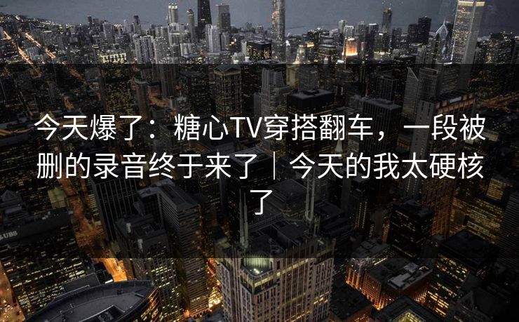 今天爆了：糖心TV穿搭翻车，一段被删的录音终于来了｜今天的我太硬核了