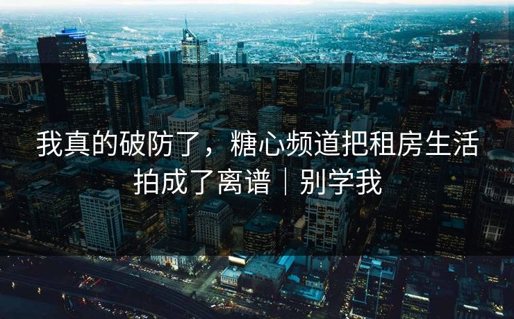 我真的破防了，糖心频道把租房生活拍成了离谱｜别学我