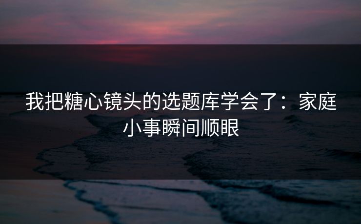 我把糖心镜头的选题库学会了：家庭小事瞬间顺眼