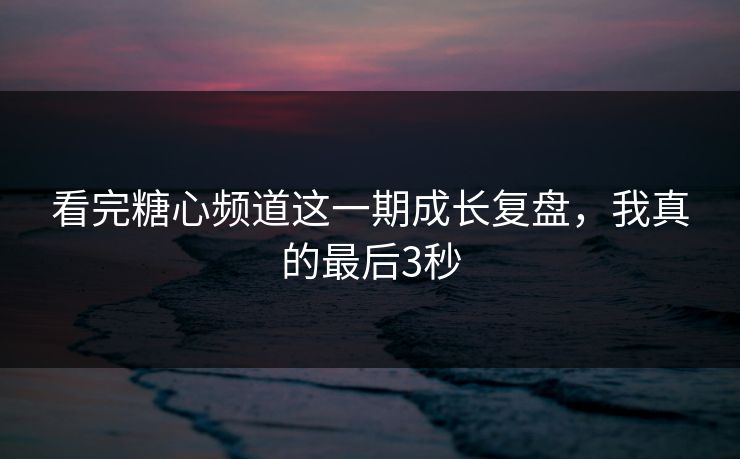 看完糖心频道这一期成长复盘，我真的最后3秒