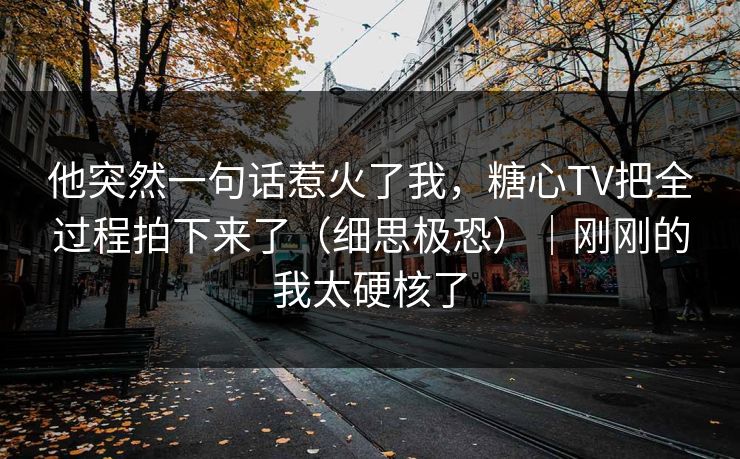 他突然一句话惹火了我，糖心TV把全过程拍下来了（细思极恐）｜刚刚的我太硬核了