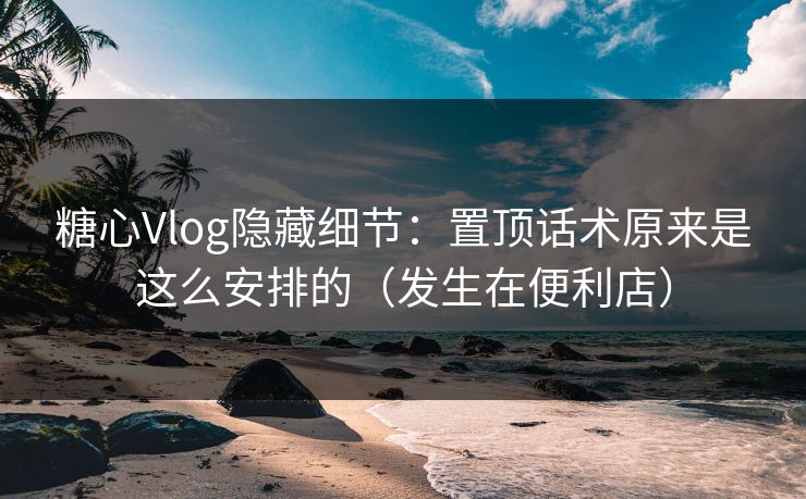 糖心Vlog隐藏细节：置顶话术原来是这么安排的（发生在便利店）