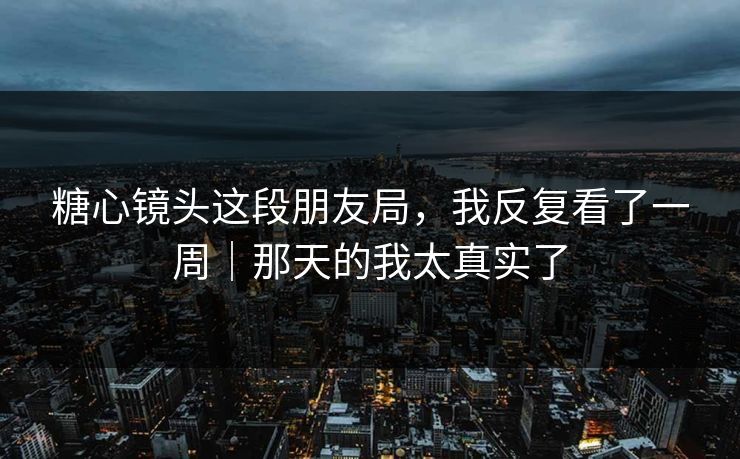 糖心镜头这段朋友局，我反复看了一周｜那天的我太真实了