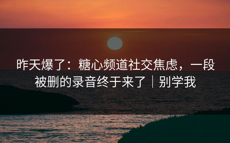 昨天爆了：糖心频道社交焦虑，一段被删的录音终于来了｜别学我
