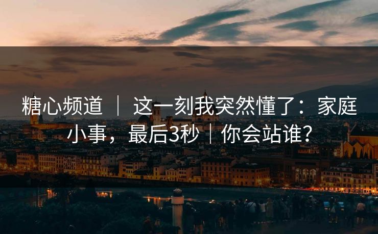糖心频道 ｜ 这一刻我突然懂了：家庭小事，最后3秒｜你会站谁？