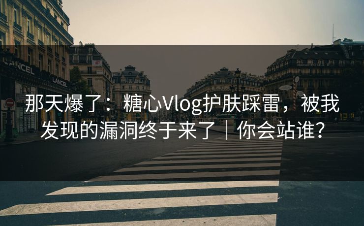 那天爆了：糖心Vlog护肤踩雷，被我发现的漏洞终于来了｜你会站谁？