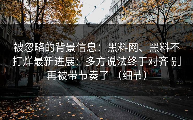 被忽略的背景信息：黑料网、黑料不打烊最新进展：多方说法终于对齐 别再被带节奏了 （细节）
