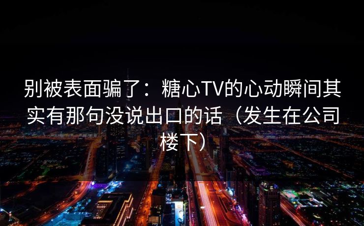 别被表面骗了：糖心TV的心动瞬间其实有那句没说出口的话（发生在公司楼下）
