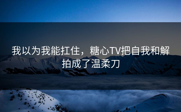 我以为我能扛住，糖心TV把自我和解拍成了温柔刀