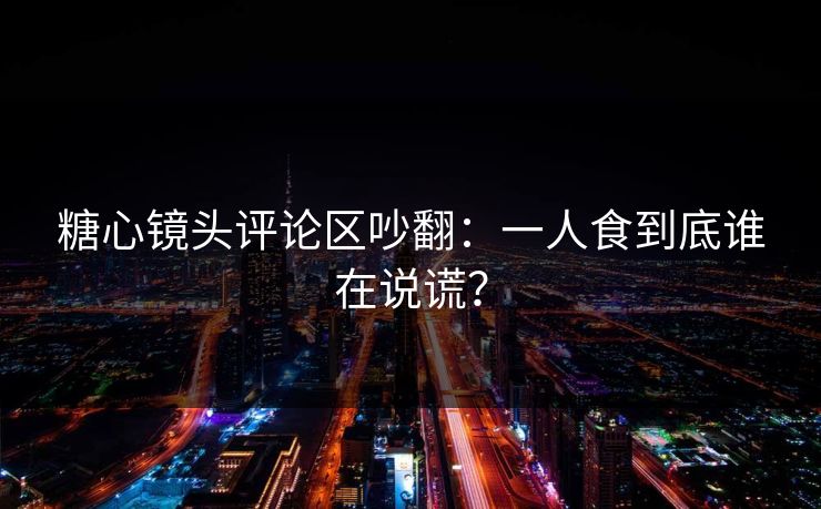 糖心镜头评论区吵翻：一人食到底谁在说谎？