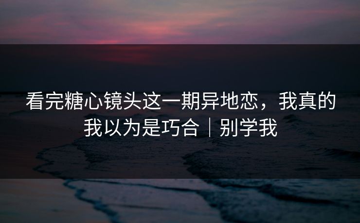 看完糖心镜头这一期异地恋，我真的我以为是巧合｜别学我