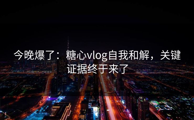 今晚爆了：糖心vlog自我和解，关键证据终于来了