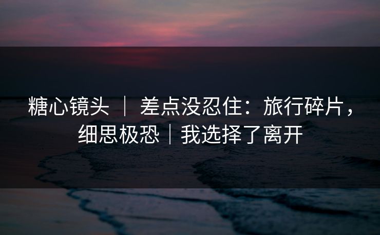 糖心镜头 ｜ 差点没忍住：旅行碎片，细思极恐｜我选择了离开