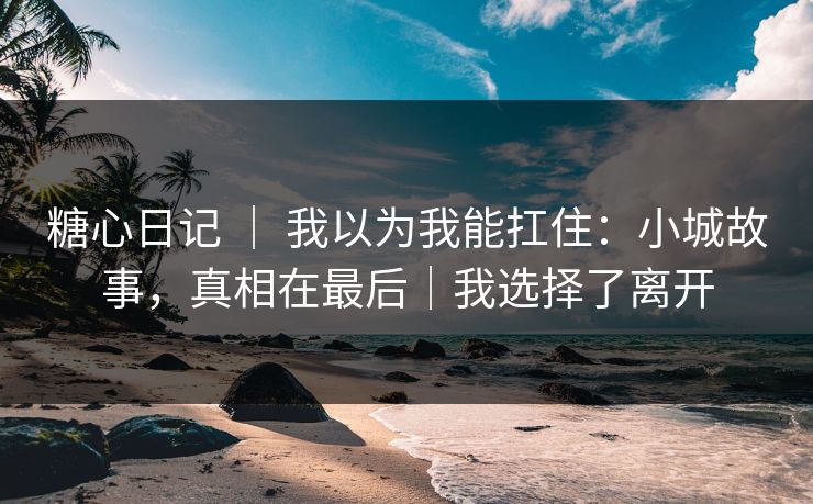 糖心日记 ｜ 我以为我能扛住：小城故事，真相在最后｜我选择了离开
