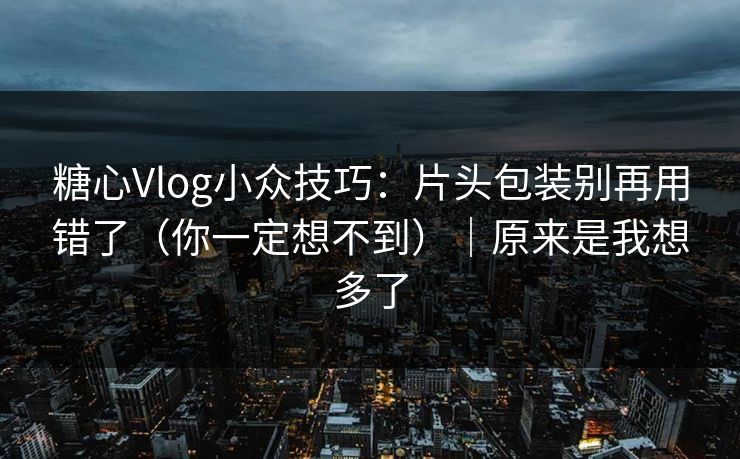 糖心Vlog小众技巧：片头包装别再用错了（你一定想不到）｜原来是我想多了