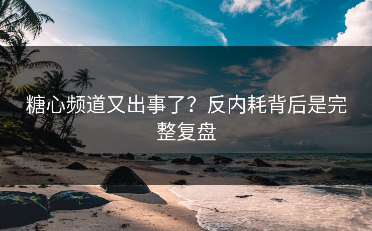 糖心频道又出事了？反内耗背后是完整复盘