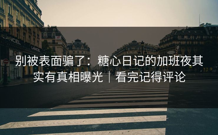 别被表面骗了：糖心日记的加班夜其实有真相曝光｜看完记得评论